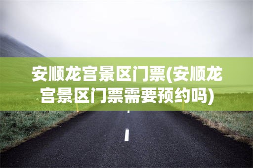 安顺龙宫景区门票(安顺龙宫景区门票需要预约吗)