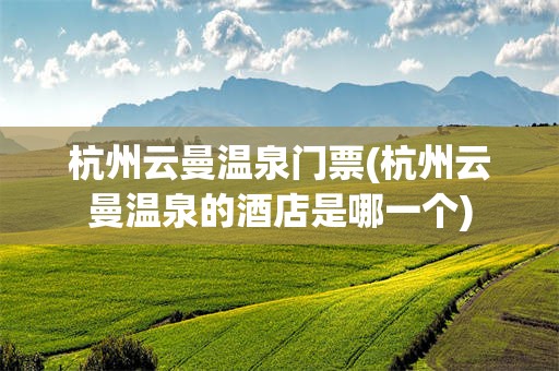 杭州云曼温泉门票(杭州云曼温泉的酒店是哪一个)
