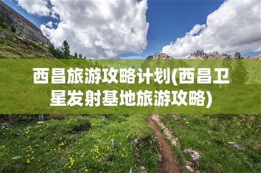 西昌旅游攻略计划(西昌卫星发射基地旅游攻略)