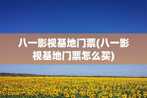 八一影视基地门票(八一影视基地门票怎么买)