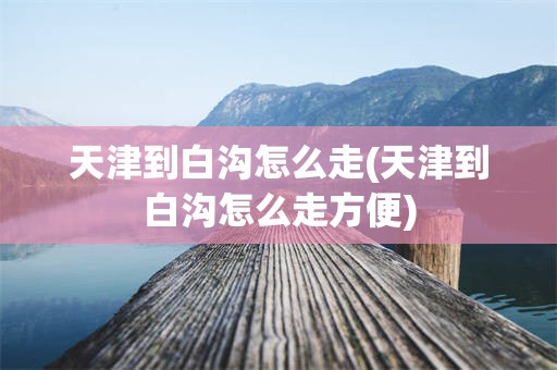天津到白沟怎么走(天津到白沟怎么走方便)