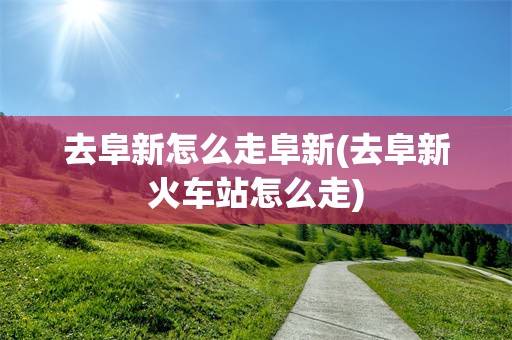 去阜新怎么走阜新(去阜新火车站怎么走)