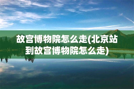 故宫博物院怎么走(北京站到故宫博物院怎么走)