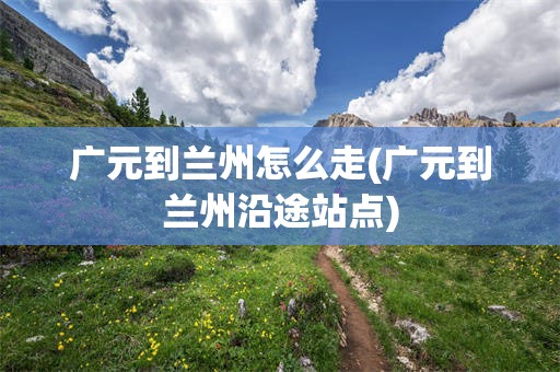 广元到兰州怎么走(广元到兰州沿途站点)
