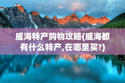 威海特产购物攻略(威海都有什么特产,在哪里买?)