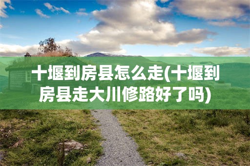 十堰到房县怎么走(十堰到房县走大川修路好了吗)