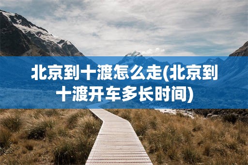 北京到十渡怎么走(北京到十渡开车多长时间)