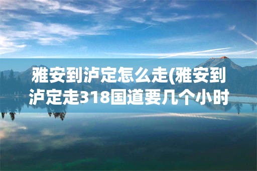 雅安到泸定怎么走(雅安到泸定走318国道要几个小时)