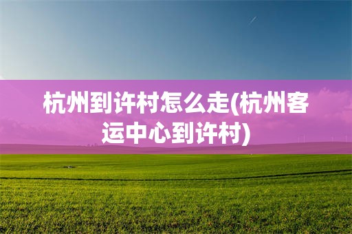 杭州到许村怎么走(杭州客运中心到许村)