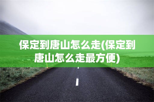 保定到唐山怎么走(保定到唐山怎么走最方便)