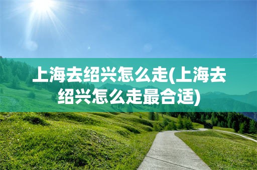 上海去绍兴怎么走(上海去绍兴怎么走最合适)