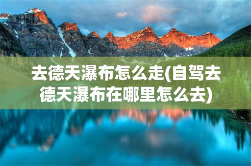 去德天瀑布怎么走(自驾去德天瀑布在哪里怎么去)