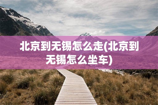 北京到无锡怎么走(北京到无锡怎么坐车)