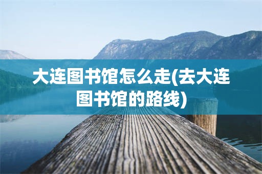 大连图书馆怎么走(去大连图书馆的路线)