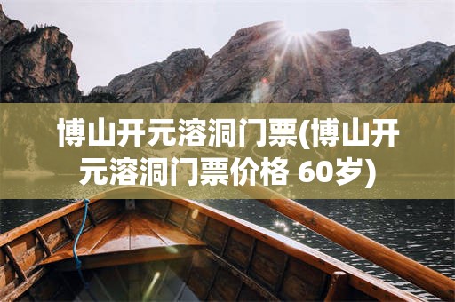 博山开元溶洞门票(博山开元溶洞门票价格 60岁)
