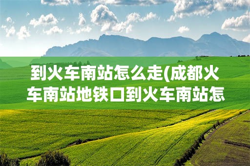 到火车南站怎么走(成都火车南站地铁口到火车南站怎么走)