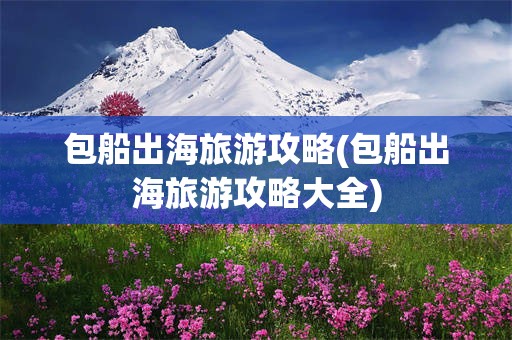 包船出海旅游攻略(包船出海旅游攻略大全)