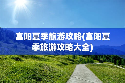 富阳夏季旅游攻略(富阳夏季旅游攻略大全)