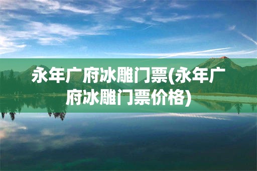 永年广府冰雕门票(永年广府冰雕门票价格)