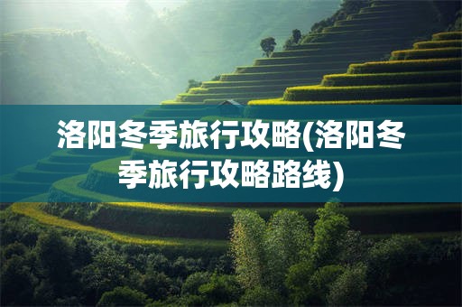 洛阳冬季旅行攻略(洛阳冬季旅行攻略路线)