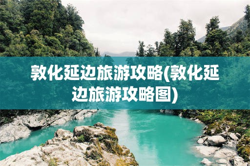 敦化延边旅游攻略(敦化延边旅游攻略图)