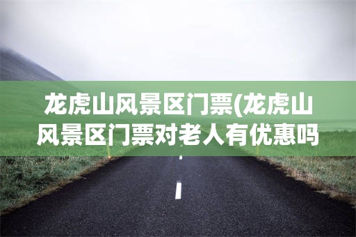 龙虎山风景区门票(龙虎山风景区门票对老人有优惠吗?)