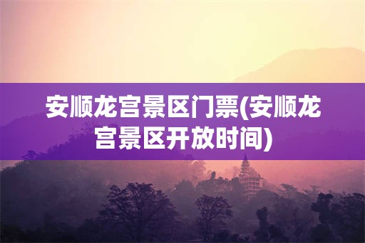 安顺龙宫景区门票(安顺龙宫景区开放时间)