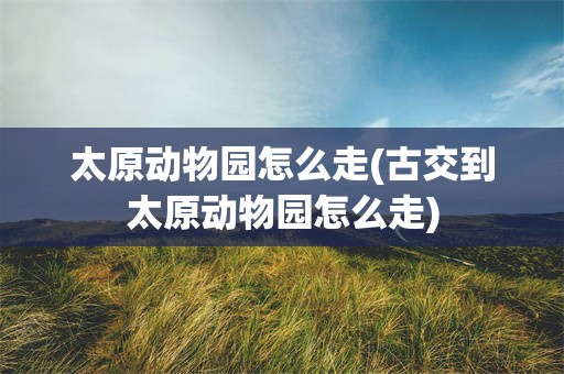 太原动物园怎么走(古交到太原动物园怎么走)