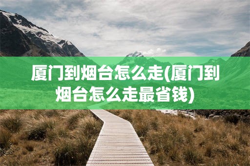 厦门到烟台怎么走(厦门到烟台怎么走最省钱)