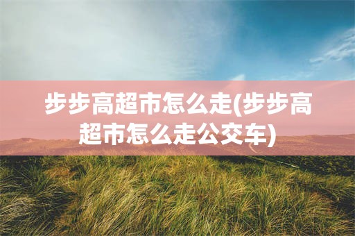 步步高超市怎么走(步步高超市怎么走公交车)