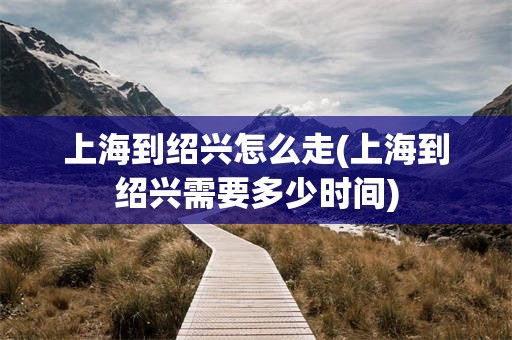 上海到绍兴怎么走(上海到绍兴需要多少时间)