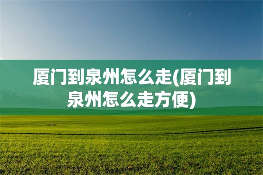 厦门到泉州怎么走(厦门到泉州怎么走方便)