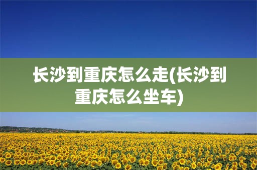 长沙到重庆怎么走(长沙到重庆怎么坐车)