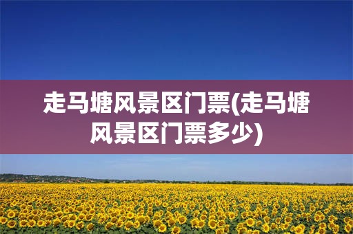 走马塘风景区门票(走马塘风景区门票多少)