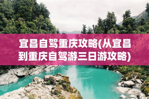 宜昌自驾重庆攻略(从宜昌到重庆自驾游三日游攻略)