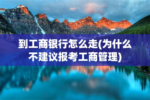 到工商银行怎么走(为什么不建议报考工商管理)