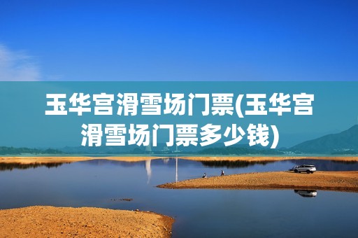 玉华宫滑雪场门票(玉华宫滑雪场门票多少钱)