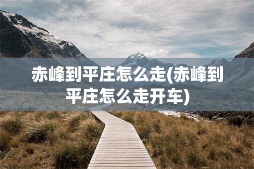 赤峰到平庄怎么走(赤峰到平庄怎么走开车)