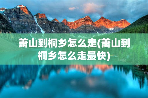 萧山到桐乡怎么走(萧山到桐乡怎么走最快)