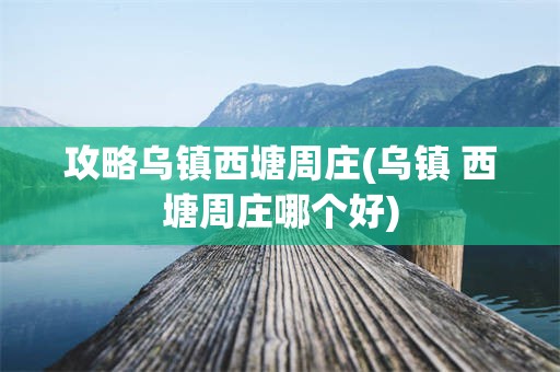 攻略乌镇西塘周庄(乌镇 西塘周庄哪个好)