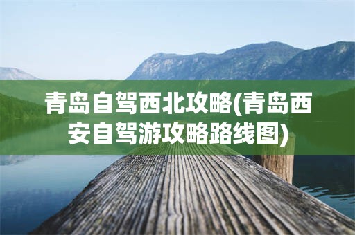 青岛自驾西北攻略(青岛西安自驾游攻略路线图)