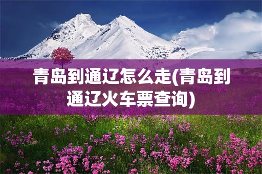 青岛到通辽怎么走(青岛到通辽火车票查询)