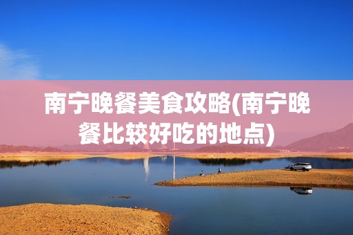 南宁晚餐美食攻略(南宁晚餐比较好吃的地点)