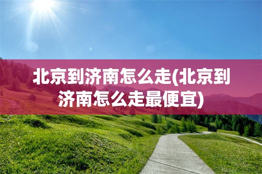 北京到济南怎么走(北京到济南怎么走最便宜)