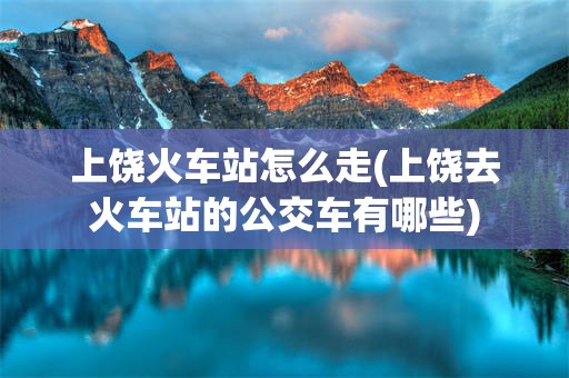 上饶火车站怎么走(上饶去火车站的公交车有哪些)