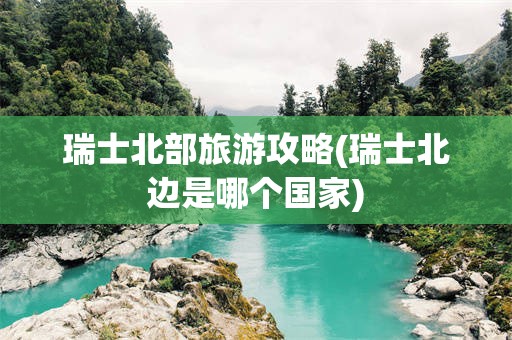 瑞士北部旅游攻略(瑞士北边是哪个国家)