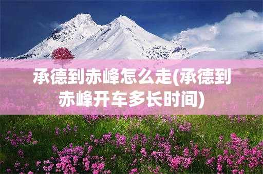承德到赤峰怎么走(承德到赤峰开车多长时间)