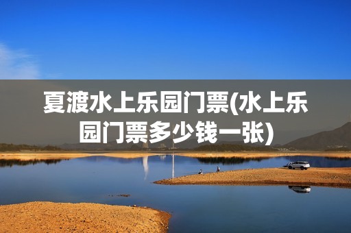夏渡水上乐园门票(水上乐园门票多少钱一张)