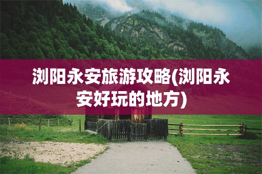 浏阳永安旅游攻略(浏阳永安好玩的地方)