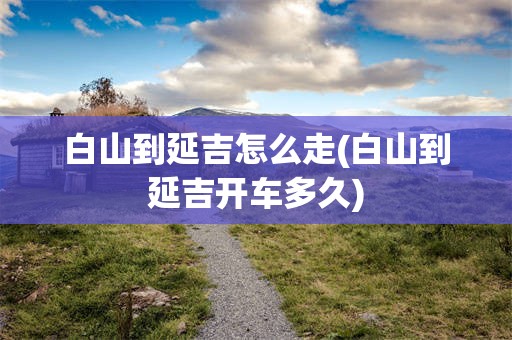 白山到延吉怎么走(白山到延吉开车多久)